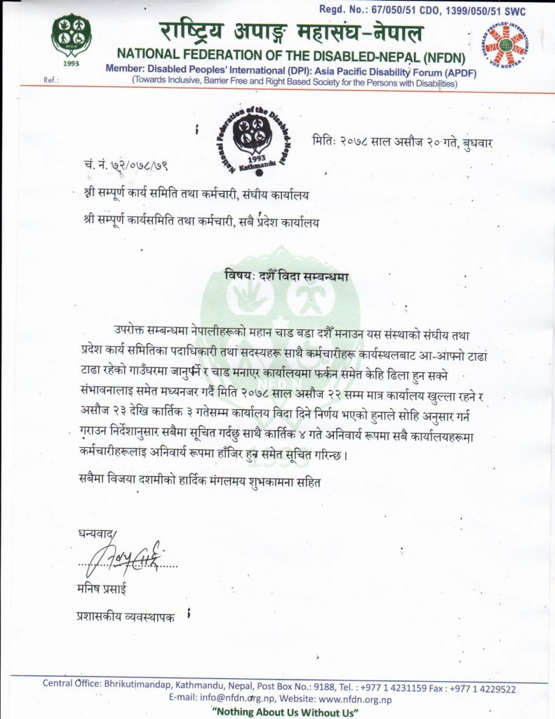 विषयः दशैँको समयमा कार्यालय बन्द रहने सम्बन्धी सूचना   उपरोक्त सम्बन्धमा नेपालीहरूको महान चाड बडा दशैँ मनाउन यस संस्थाको संघीय तथा प्रदेश कार्य समितिका पदाधिकारी तथा सदस्यहरू साथै कर्मचारीहरू कार्यस्थलबाट आ-आफ्नो टाढा टाढा रहेको गाउँघरमा जानुपर्ने र चाड मनाएर कार्यालयमा फर्कन समेत केहि ढिला हुन सक्ने संभावनालाइ समेत मध्यनजर गर्दै मिति २०७८ साल असोज २२ सम्म मात्र कार्यालय खुल्ला रहने र असोज २३ देखि कार्तिक ३ गतेसम्म कार्यालय विदा रहने व्यहोरा सम्बन्धित सबैमा सूचित गरिन्छ ।  सबैमा विजया दशमीको हार्दिक मंगलमय शुभकामना सहित  राष्ट्रिय अपाङ्ग महासंघ नेपाल  भृकुटीमण्डप, काठमाडौं