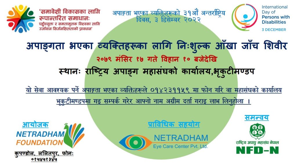 ”समावेशी विकासका लागि रूपान्तरित समाधानः पहुँचयुक्त र समतामुलक विश्वका लागि उर्जावान सिर्जनशिलताको प्रावधान” भन्ने मूल नाराका साथ देशब्यापी रुपमा अपाङ्गता भएका व्यक्तिहरुको ३१ औं अन्तराष्ट्रिय दिवस ३ डिसेम्बर २०२२ मनाइदै छ I सो अवसरमा अपाङ्गता भएका व्यक्तिहरुका लागी नेत्रधाम फाउन्डेसनको आयोजना, नेत्रधाम आँखा उपचार केन्द्र संगको प्राविधिक सहयोग र राष्ट्रिय अपाङ्ग महासंघ नेपालको समन्वयमा निशुल्क आँखा शिविर तपशिल बमोजिमको मिति र समयमा आयोजना गरिएको छ I यो सेवा आवस्यक पर्ने अपाङ्गता भएका व्यक्तिहरले ०१४२३११५९ मा फोन गरि वा राष्ट्रिय अपाङ्ग महासंघको भृकुटीमण्डप स्थित कार्यालय गइ आफ्नो नाम दर्ता गराइ लाभ लिनहोला I तपशिल: मिति: २०७९ मंसिर १७ समय: विहान १० बजे देखि स्थान:राष्ट्रिय अपाङ्ग महासंघको कार्यालय, भृकुटीमण्डप