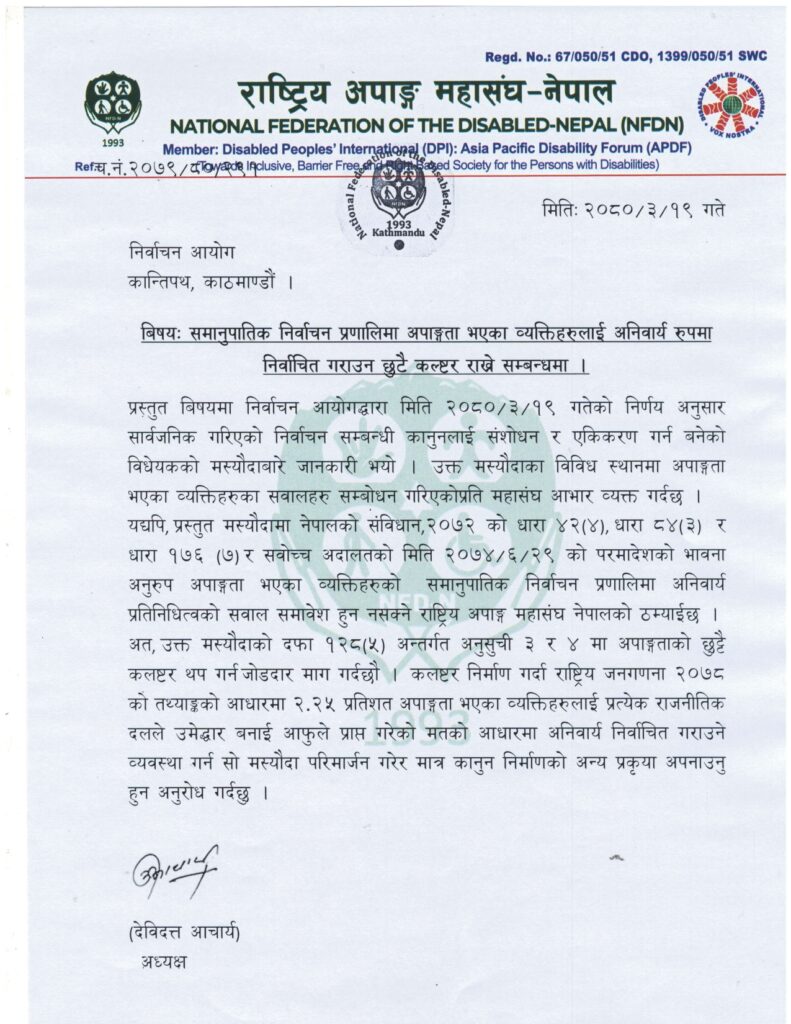 च.नं.२०७९/८०/२९१ मितिः २०८०/३/१९ गते निर्वाचन आयोग कान्तिपथ, काठमाण्डौं । बिषयः समानुपातिक निर्वाचन प्रणालिमा अपाङ्गता भएका व्यक्तिहरुलाई अनिवार्य रुपमा निर्वाचित गराउन छुटै कल्ष्टर राख्ने सम्बन्धमा । प्रस्तुत बिषयमा निर्वाचन आयोगद्धारा मिति २०८०/३/१९ गतेको निर्णय अनुसार सार्वजनिक गरिएको निर्वाचन सम्बन्धी कानुनलाई संशोधन र एकिकरण गर्न बनेको विधेयकको मस्यौदाबारे जानकारी भयो । उक्त मस्यौदाका विविध स्थानमा अपाङ्गता भएका व्यक्तिहरुका सवालहरु सम्बोधन गरिएकोप्रति महासंघ आभार व्यक्त गर्दछ । यद्यपि, प्रस्तुत मस्यौदामा नेपालको संविधान,२०७२ को धारा ४२(४), धारा ८४(३) र धारा १७६ (७) र सवोच्च अदालतको मिति २०७४/६/२९ को परमादेशको भावना अनुरुप अपाङ्गता भएका व्यक्तिहरुको समानुपातिक निर्वाचन प्रणालिमा अनिवार्य प्रतिनिधित्वको सवाल समावेश हुन नसक्ने राष्ट्रिय अपाङ्ग महासंघ नेपालको ठम्याईछ । अत, उक्त मस्यौदाको दफा १२८(५) अन्तर्गत अनुसुची ३ र ४ मा अपाङ्गताको छुट्टै कलष्टर थप गर्न जोडदार माग गर्दछौ । कलष्टर निर्माण गर्दा राष्ट्रिय जनगणना २०७८ को तथ्याङ्कको आधारमा २.२५ प्रतिशत अपाङ्गता भएका व्यक्तिहरुलाई प्रत्येक राजनीतिक दलले उमेद्धार बनाई आफुले प्राप्त गरेको मतको आधारमा अनिवार्य निर्वाचित गराउने व्यवस्था गर्न सो मस्यौदा परिमार्जन गरेर मात्र कानुन निर्माणको अन्य प्रकृया अपनाउनु हुन अनुरोध गर्दछु । (देविदत्त आचार्य) अध्यक्ष 