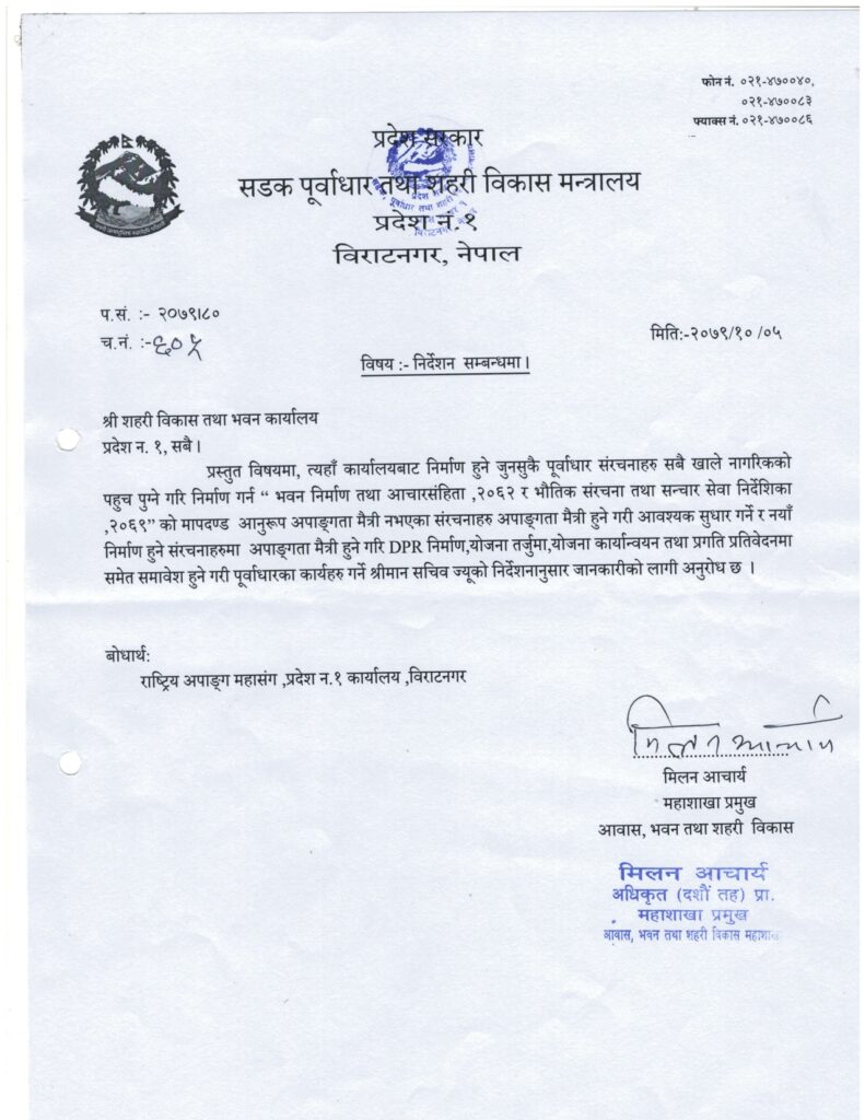  फोन नं ०२१-४७००४० ०२१-४७००८३ फ्याक्स नं ०२१-४७००८६ प्रदेश सरकार सडक पूर्वाधार तथा शहरी विकास मन्त्रालय प्रदेश नं १ विराटनगर, नेपाल प. सं. :- २०७९\८० च. नं. :- ६०५ मिति:- २०७९/१०/०५ विषय :- निर्देशन सम्बन्धमा श्री शहरी विकास तथा भवन कार्यालय प्रदेश नं. १, सबै । प्रस्तुत बिषयमा, त्यहाँ कार्यालयबाट निर्माण हुने जुनसुकै पूर्वाधार संरचनाहरु सबै खाले नागरिकको पहुच पुग्ने गरि निर्माण गर्न “ भवन निर्माण तथा आचारसंहिता, २०६२ र भौतिक संरचना तथा सन्चार सेवा निर्देशिका, २०६९” को मापदण्ड अनुरुप अपाङ्गता मैत्री हुने गरि आवश्यक सुधार गर्ने र नयाँ निर्माण हुने संरचनाहरुमा अपाङ्गता मैत्री हुने गरि DPR निर्माण, योजना तर्जुमा, योजना कार्यान्वयन तथा प्रगति प्रतिवेदनमा समेत समावेश हुने गरि पूर्वाधारका कार्यहरु गर्ने श्रीमान सचिव ज्यूको निर्देशनानुसार जानकारीको लागि अनुरोध छ। बोधार्थ: राष्ट्रिय अपाङ्ग महासंग, प्रदेश नं. १ कार्यालय, बिराटनगर ................................... मिलन आचार्य महाशाखा प्रमुख आवास, भवन तथा शहरी विकास 