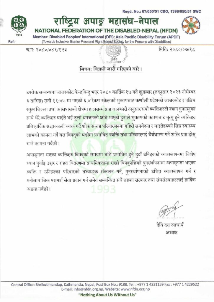 च.नः २०८०/०८१/१२३ मितिः २०८०/०७/१८ बिषयः बिज्ञप्ती जारी गरिएको बारे । उपरोक्त सम्बन्धमा जाजरकोट केन्द्रबिन्दु भएर २०८० कार्तिक १७ गते शुक्रबार (तदनुसार २०२३ नोभेम्बर ३ तारिख) राती ११:४७ मा गएको ६.४ रेक्टर स्केलको भुकम्पबाट कर्णाली प्रदेशको जाजरकोट र पश्चिम रुकुम जिल्ला तथा आसपासको क्षेत्रमा हालसम्म प्राप्त जानकारी अनुसार सयौ ब्यक्तिहरुले ज्यान गुमाउनुका साथै धेरै व्यक्तिहरु घाईते भई ठूलो धनजनको क्षति भएको हुनाले भुकम्पको कारणबाट मृत्यु हुने व्यक्तिहरु प्रति हार्दिक श्रद्धाञ्जली ब्यक्त गर्दै शोक सन्तप्त परिवारजनमा गहिरो समवेदना र घाइतेहरुको सिघ्र स्वास्थ्य लाभको कामना गर्दै यस बिपद्को घडीमा प्रभावित ब्यक्ति तथा परिवारलाई धैर्यधारण गर्ने शक्ति प्राप्त होस् भन्ने कामना गर्दछौ । अपाङ्गता भएका ब्यक्तिहरु विपद्को समयमा बढि प्रभावित हुने हुदाँ उनिहरुको व्यवस्थापनमा विशेष ध्यान पुर्याइ उद्दार र राहत वितरणमा प्राथमिकतामा राखी विपद्पछिको पुनर्स्थापनामा अपाङ्गता भएका ब्यक्ति र उनिहरुका परिवारको तथ्याङ्क संकलन गर्न, पुनर्स्थापनाको उचित ब्यवस्थापन गर्न र मनोसामाजिक परामर्श सेवा प्रदान गर्न समेत सम्बन्धित सबै तहका सरकार तथा संघसंस्थाहरुलाई हार्दिक आग्रह गर्दछौ । …………….. देवि दत्त आचार्य अध्यक्ष