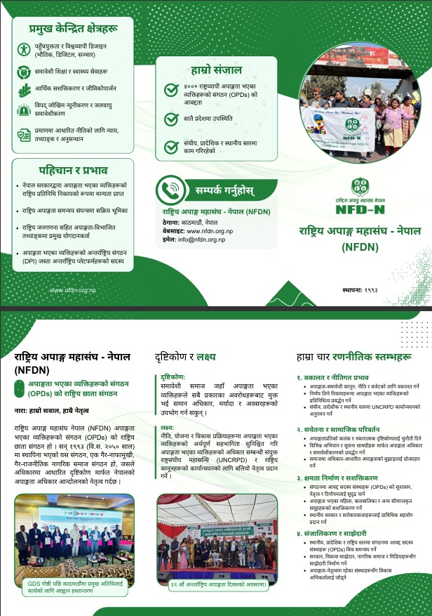 राष्ट्रिय अपाङ्ग महासंघ - नेपाल (NFDN)
अपाङ्गता भएका व्यक्तिहरूको संगठन (OPDs) को राष्ट्रिय छाता संगठन
नारा: हाम्रो सवाल, हाम्रै नेतृत्व
राष्ट्रिय अपाङ्ग महासंघ नेपाल (NFDN) अपाङ्गता भएका व्यक्तिहरूको संगठन (OPDs) को राष्ट्रिय छाता संगठन हो । सन् १९९३ (वि.स. २०५० साल) मा स्थापिना भएकाे यस संगठन, एक गैर-नाफामुखी, गैर-राजनीतिक नागरिक समाज संगठन हो, जसले अधिकारमा आधारित दृष्टिकोण मार्फत नेपालको अपाङ्गता अधिकार आन्दोलनको नेतृत्व गर्दछ ।
दृष्टिकोण र लक्ष्य
● दृष्टिकोण: समावेशी समाज जहाँ अपाङ्गता भएका व्यक्तिहरूले सबै प्रकारका अवरोधहरूबाट मुक्त भई समान अधिकार, मर्यादा र अवसरहरूको उपभाेग गर्न सकुन् ।
● लक्ष्य: नीति, योजना र विकास प्रक्रियाहरूमा अपाङ्गता भएका व्यक्तिहरूको अर्थपूर्ण सहभागिता सुनिश्चित गरि अपाङ्गता भएका व्यक्तिहरूको अधिकार सम्बन्धी संयुक्त राष्ट्रसंघीय महासन्धि (UNCRPD) र राष्ट्रिय कानूनहरूको कार्यान्वयनको लागि बलियो नेतृत्व प्रदान गर्ने ।
हाम्रा चार रणनीतिक स्तम्भहरू:
१. वकालत र नीतिगत प्रभाव
● अपाङ्गता-समावेशी कानून, नीति र बजेटको लागि वकालत गर्ने
● निर्णय लिने निकायहरूमा अपाङ्गता भएका व्यक्तिहरूको प्रतिनिधित्व प्रवर्द्धन गर्ने
● संघीय, प्रादेशीक र स्थानीय स्तरमा UNCRPD कार्यान्वयनको अनुगमन गर्ने
२. सचेतना र सामाजिक परिवर्तन
● अपाङ्गताप्रतिको कलंक र नकारात्मक दृष्टिकोणलाई चुनौती दिने
● विभिन्न अभियान र सूचना सामग्रीहरू मार्फत अपाङ्गता अधिकार र समावेशीकरणको प्रवर्द्धन गर्ने
● समाजमा अधिकार-आधारित अपाङ्गताको बुझाइलाई प्रोत्साहन गर्ने
३. क्षमता निर्माण र सशक्तिकरण
● संगठनमा आवद्द सदस्य संस्थाहरू (OPDs) को सुशासन, नेतृत्व र दिगोपनलाई सुदृढ पार्ने
● अपाङ्गता भएका महिला, बालबालिका र अन्य सीमान्तकृत समूहहरूको सशक्तिकरण गर्ने
● स्थानीय सरकार र सरोकारवालाहरूलाई प्राविधिक सहयोग प्रदान गर्ने
४. संजालिकरण र साझेदारी
● स्थानीय, प्रादेशिक र राष्ट्रिय स्तरमा संगठनमा आवद्द सदस्य संस्थाहरू (OPDs) बिच समन्वय गर्ने
● सरकार, विकास साझेदार, नागरिक समाज र मिडियाहरूसँग साझेदारी निर्माण गर्ने
● अपाङ्गता-नेतृत्वमा रहेका संस्थाहरूसँग विकास अभिकर्तालाई जोड्ने
प्रमुख केन्द्रित क्षेत्रहरू:
● पहुँचयुक्तता र विश्वव्यापी डिजाइन (भौतिक, डिजिटल, सञ्चार)
● समावेशी शिक्षा र स्वास्थ्य सेवाहरू
● आर्थिक सशक्तिकरण र जीविकोपार्जन
● विपद् जोखिम न्यूनीकरण र जलवायु समावेशीकरण
● प्रमाणमा आधारित नीतिको लागि न्याय, तथ्याङ्क र अनुसन्धान
पहिचान र प्रभाव
● नेपाल सरकारद्वारा अपाङ्गता भएका व्यक्तिहरूको राष्ट्रिय प्रतिनिधि निकायको रूपमा मान्यता प्राप्त
● राष्ट्रिय अपाङ्गता समन्वय संयन्त्रमा सक्रिय भूमिका
● राष्ट्रिय जनगणना सहित अपाङ्गता-विभाजित तथ्याङ्कमा प्रमुख योगदानकर्ता
● अपाङ्गता भएका व्यक्तिहरूको अन्तर्राष्ट्रिय संगठन (DPI) जस्ता अन्तर्राष्ट्रिय प्लेटफर्महरूको सदस्य
हाम्रो संजाल
● ४००+ राष्ट्रव्यापी अपाङ्गता भएका व्यक्तिहरूको संगठन (OPDs) काे आवद्दता
● सातै प्रदेशमा उपस्थिति
● संघीय, प्रादेशिक र स्थानीय स्तरमा काम गरिरहेकाे
हामीलाई सम्पर्क गर्नुहोस्
राष्ट्रिय अपाङ्ग महासंघ - नेपाल (NFDN)
काठमाडौं, नेपाल
वेबसाइट: www.nfdn.org.np
इमेल: info@nfdn.org.np